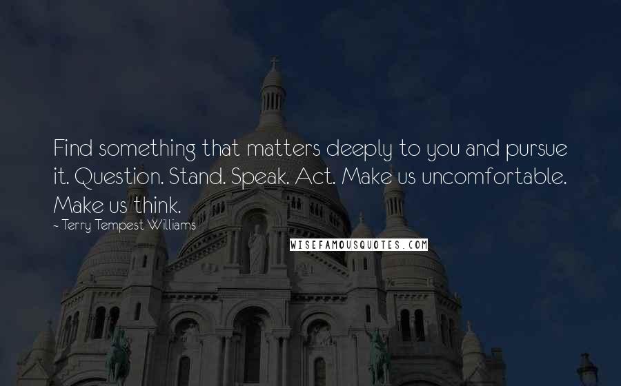 Terry Tempest Williams Quotes: Find something that matters deeply to you and pursue it. Question. Stand. Speak. Act. Make us uncomfortable. Make us think.