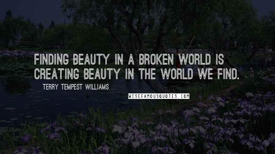 Terry Tempest Williams Quotes: Finding beauty in a broken world is creating beauty in the world we find.