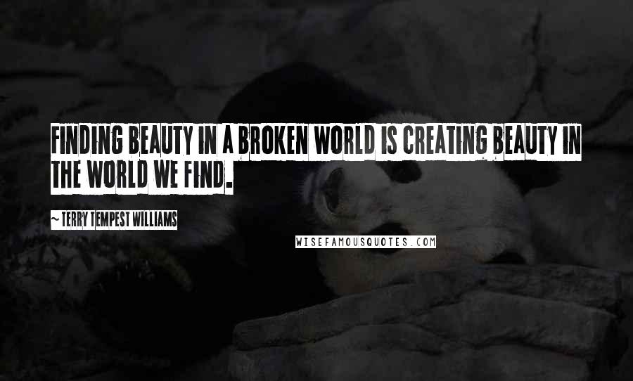 Terry Tempest Williams Quotes: Finding beauty in a broken world is creating beauty in the world we find.