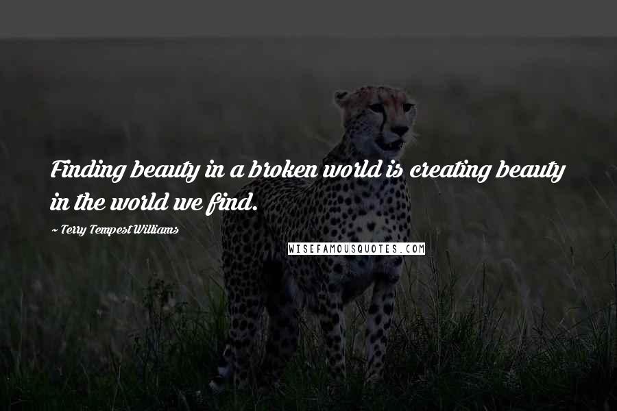 Terry Tempest Williams Quotes: Finding beauty in a broken world is creating beauty in the world we find.
