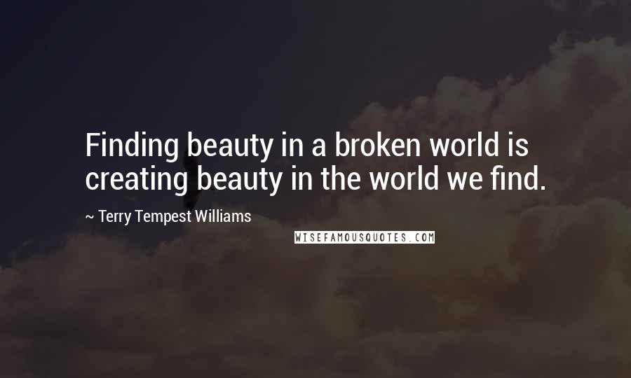 Terry Tempest Williams Quotes: Finding beauty in a broken world is creating beauty in the world we find.