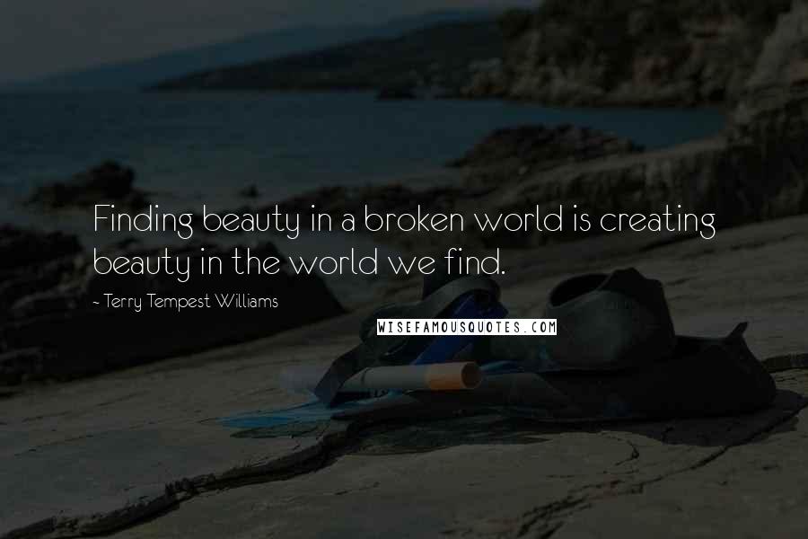 Terry Tempest Williams Quotes: Finding beauty in a broken world is creating beauty in the world we find.