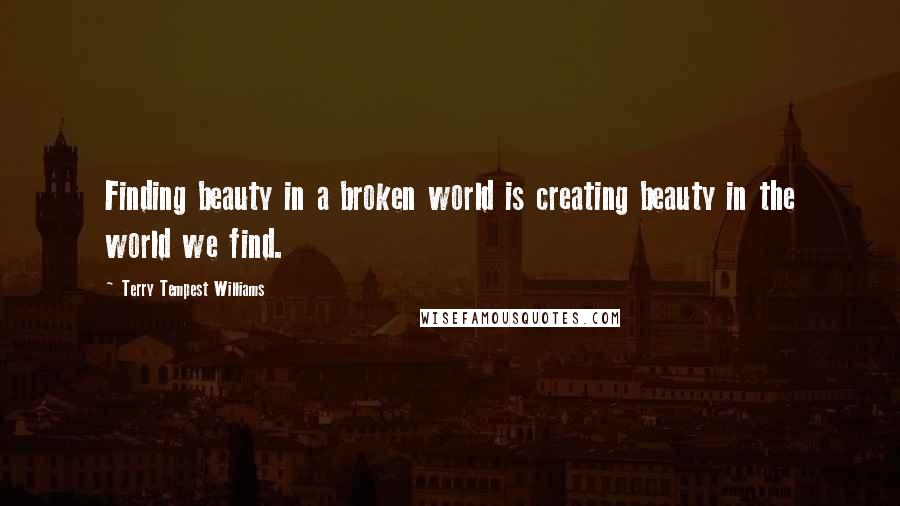 Terry Tempest Williams Quotes: Finding beauty in a broken world is creating beauty in the world we find.