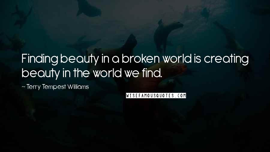 Terry Tempest Williams Quotes: Finding beauty in a broken world is creating beauty in the world we find.