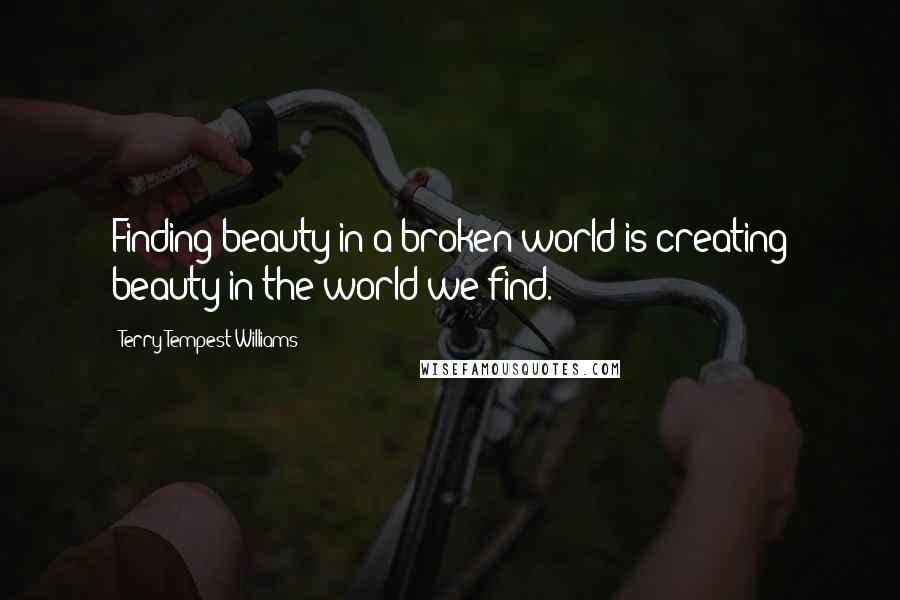 Terry Tempest Williams Quotes: Finding beauty in a broken world is creating beauty in the world we find.
