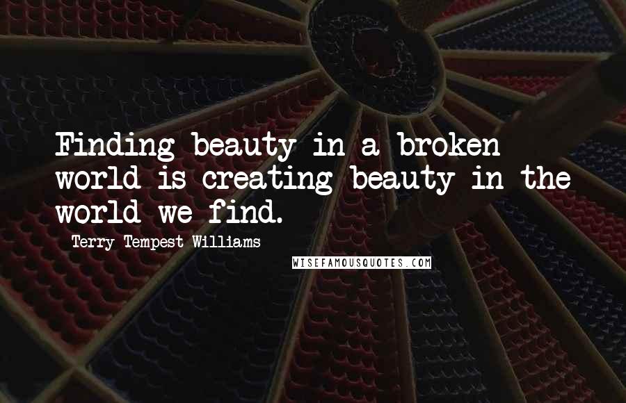 Terry Tempest Williams Quotes: Finding beauty in a broken world is creating beauty in the world we find.