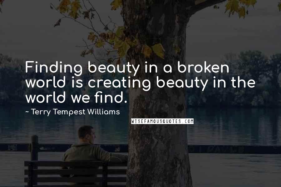 Terry Tempest Williams Quotes: Finding beauty in a broken world is creating beauty in the world we find.