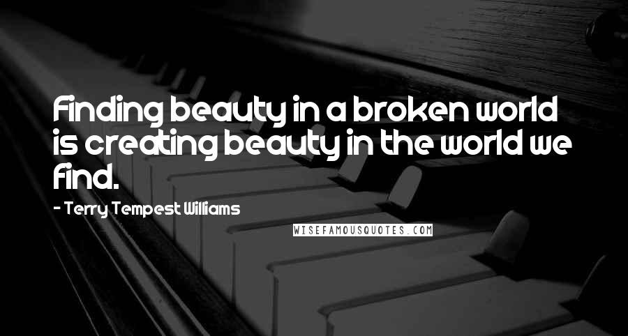 Terry Tempest Williams Quotes: Finding beauty in a broken world is creating beauty in the world we find.