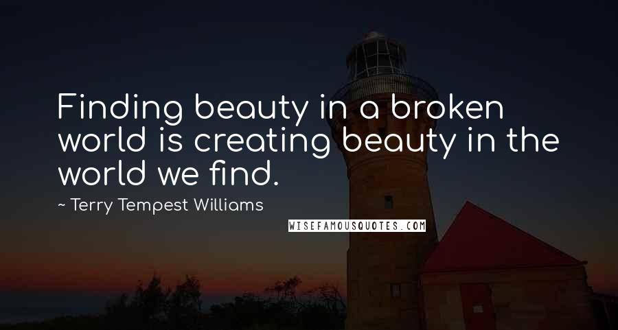 Terry Tempest Williams Quotes: Finding beauty in a broken world is creating beauty in the world we find.