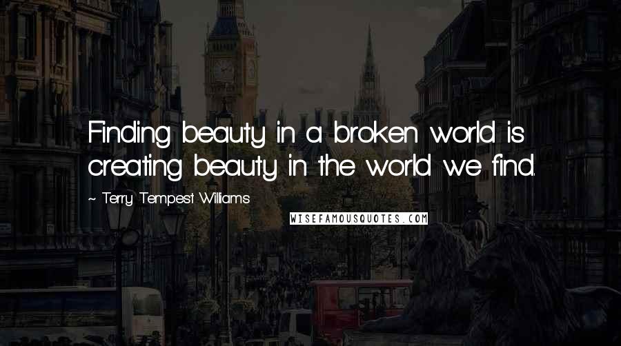 Terry Tempest Williams Quotes: Finding beauty in a broken world is creating beauty in the world we find.