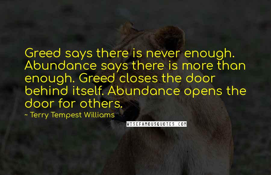 Terry Tempest Williams Quotes: Greed says there is never enough. Abundance says there is more than enough. Greed closes the door behind itself. Abundance opens the door for others.