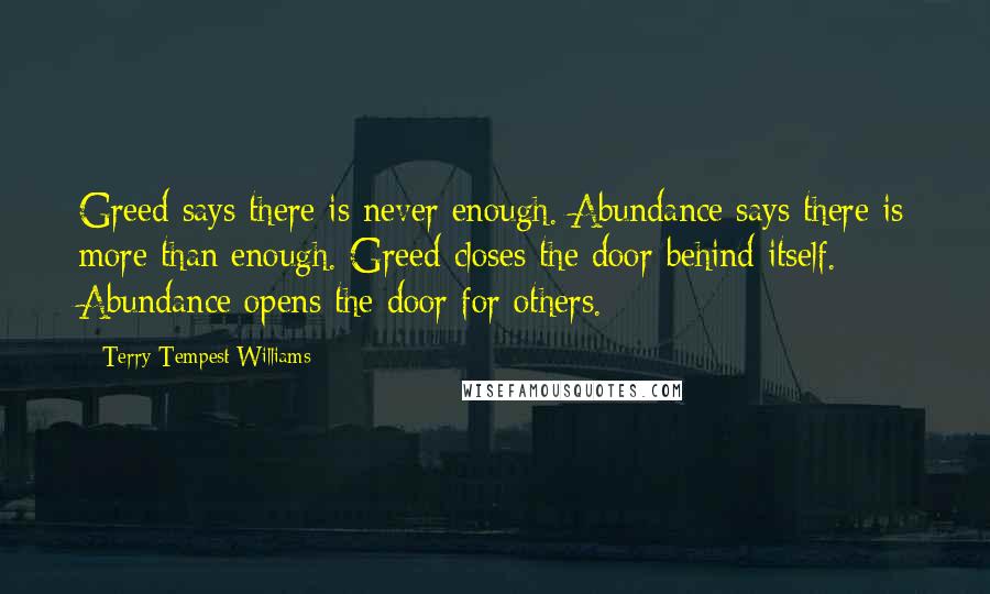Terry Tempest Williams Quotes: Greed says there is never enough. Abundance says there is more than enough. Greed closes the door behind itself. Abundance opens the door for others.