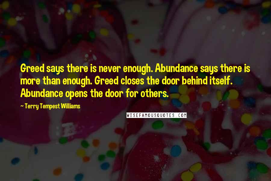 Terry Tempest Williams Quotes: Greed says there is never enough. Abundance says there is more than enough. Greed closes the door behind itself. Abundance opens the door for others.