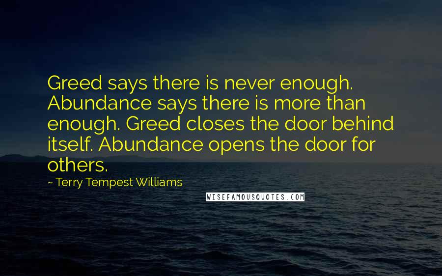 Terry Tempest Williams Quotes: Greed says there is never enough. Abundance says there is more than enough. Greed closes the door behind itself. Abundance opens the door for others.