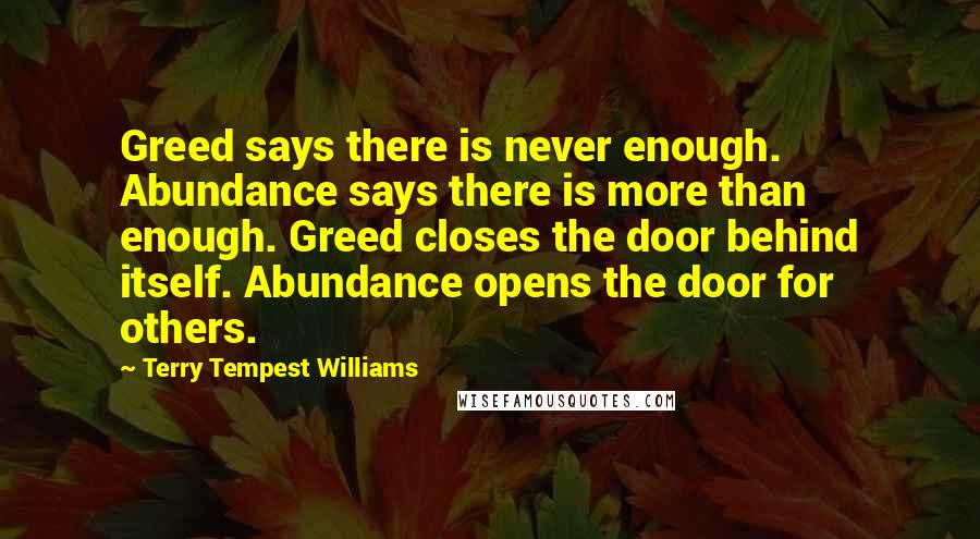 Terry Tempest Williams Quotes: Greed says there is never enough. Abundance says there is more than enough. Greed closes the door behind itself. Abundance opens the door for others.
