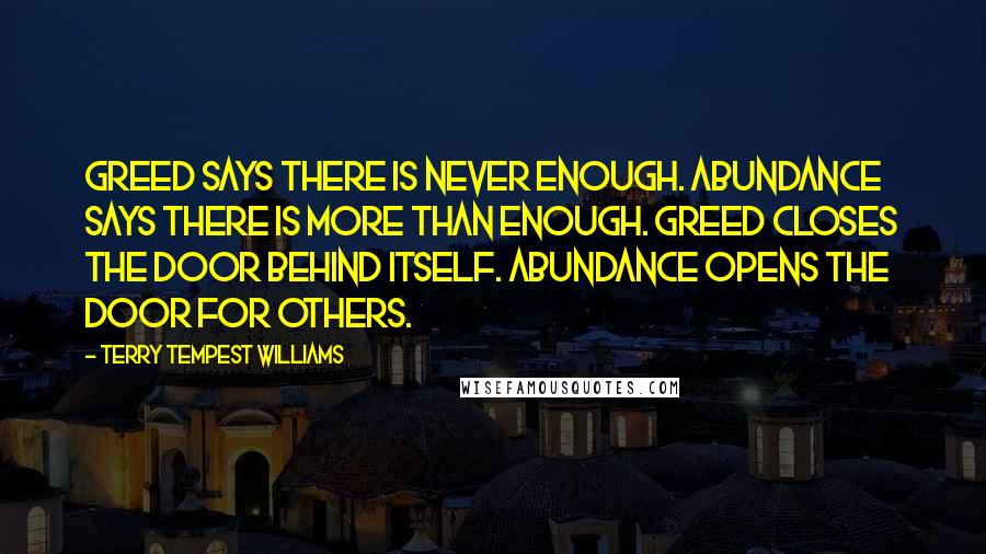 Terry Tempest Williams Quotes: Greed says there is never enough. Abundance says there is more than enough. Greed closes the door behind itself. Abundance opens the door for others.