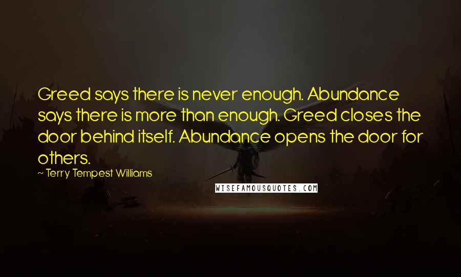 Terry Tempest Williams Quotes: Greed says there is never enough. Abundance says there is more than enough. Greed closes the door behind itself. Abundance opens the door for others.