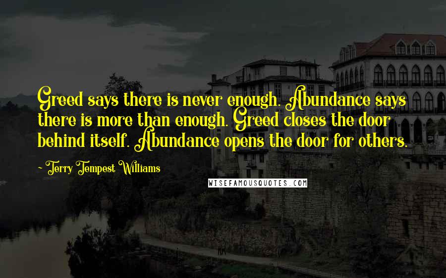 Terry Tempest Williams Quotes: Greed says there is never enough. Abundance says there is more than enough. Greed closes the door behind itself. Abundance opens the door for others.