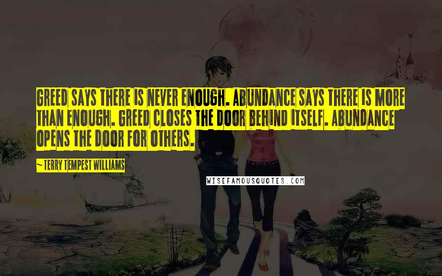 Terry Tempest Williams Quotes: Greed says there is never enough. Abundance says there is more than enough. Greed closes the door behind itself. Abundance opens the door for others.