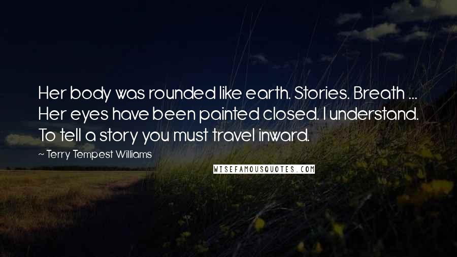 Terry Tempest Williams Quotes: Her body was rounded like earth. Stories. Breath ... Her eyes have been painted closed. I understand. To tell a story you must travel inward.