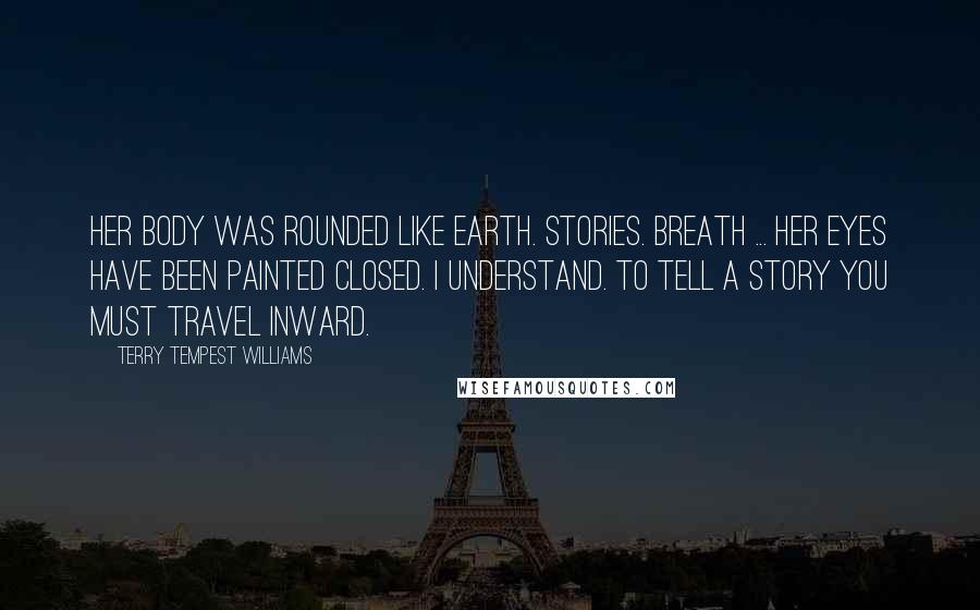 Terry Tempest Williams Quotes: Her body was rounded like earth. Stories. Breath ... Her eyes have been painted closed. I understand. To tell a story you must travel inward.