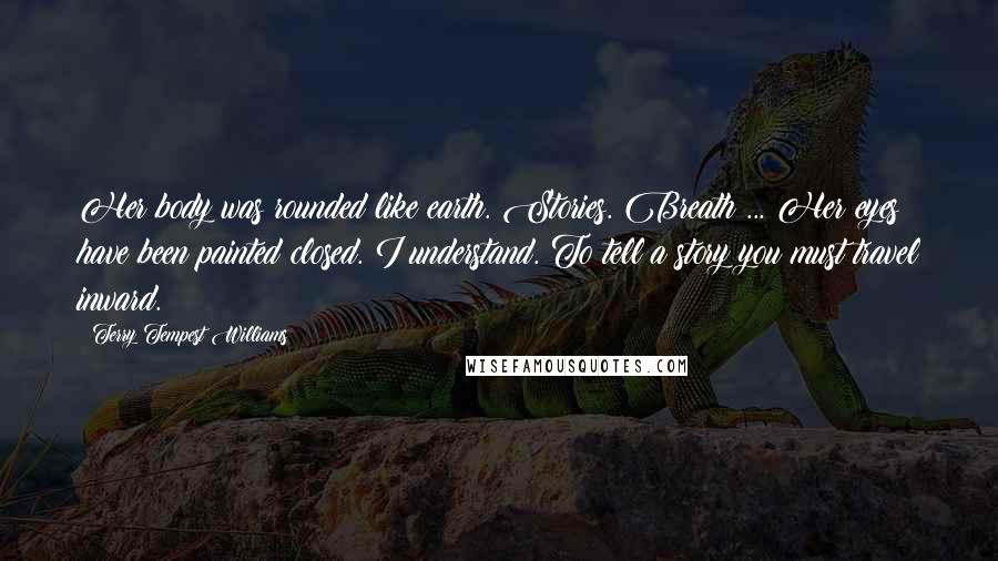 Terry Tempest Williams Quotes: Her body was rounded like earth. Stories. Breath ... Her eyes have been painted closed. I understand. To tell a story you must travel inward.
