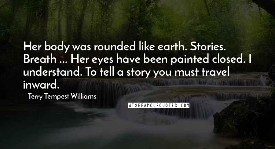 Terry Tempest Williams Quotes: Her body was rounded like earth. Stories. Breath ... Her eyes have been painted closed. I understand. To tell a story you must travel inward.