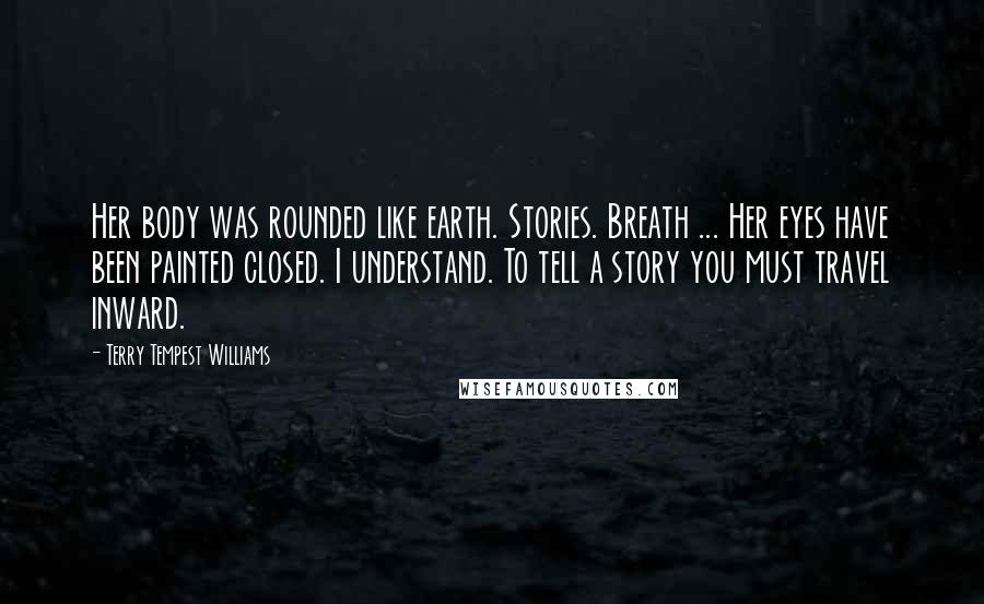 Terry Tempest Williams Quotes: Her body was rounded like earth. Stories. Breath ... Her eyes have been painted closed. I understand. To tell a story you must travel inward.