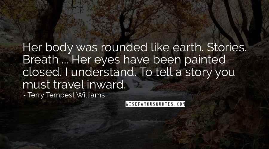 Terry Tempest Williams Quotes: Her body was rounded like earth. Stories. Breath ... Her eyes have been painted closed. I understand. To tell a story you must travel inward.