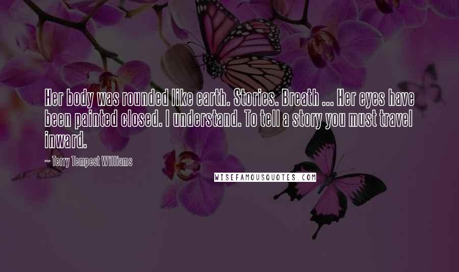 Terry Tempest Williams Quotes: Her body was rounded like earth. Stories. Breath ... Her eyes have been painted closed. I understand. To tell a story you must travel inward.