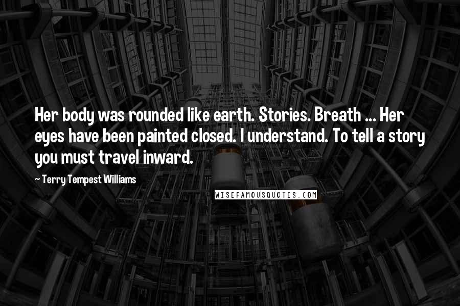 Terry Tempest Williams Quotes: Her body was rounded like earth. Stories. Breath ... Her eyes have been painted closed. I understand. To tell a story you must travel inward.