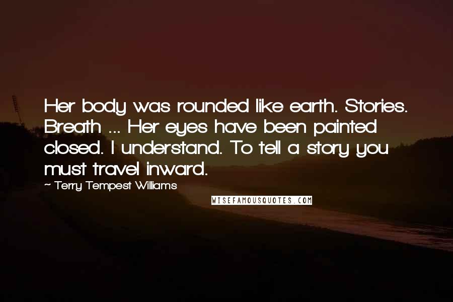 Terry Tempest Williams Quotes: Her body was rounded like earth. Stories. Breath ... Her eyes have been painted closed. I understand. To tell a story you must travel inward.