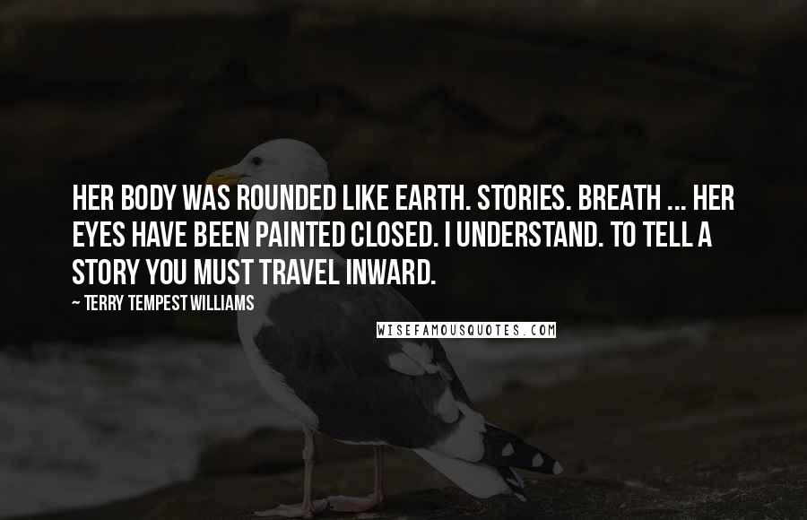 Terry Tempest Williams Quotes: Her body was rounded like earth. Stories. Breath ... Her eyes have been painted closed. I understand. To tell a story you must travel inward.