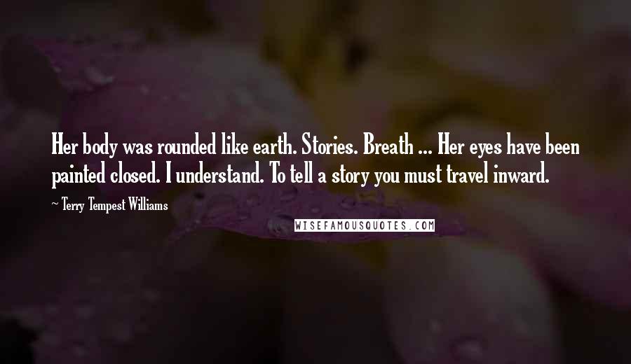 Terry Tempest Williams Quotes: Her body was rounded like earth. Stories. Breath ... Her eyes have been painted closed. I understand. To tell a story you must travel inward.