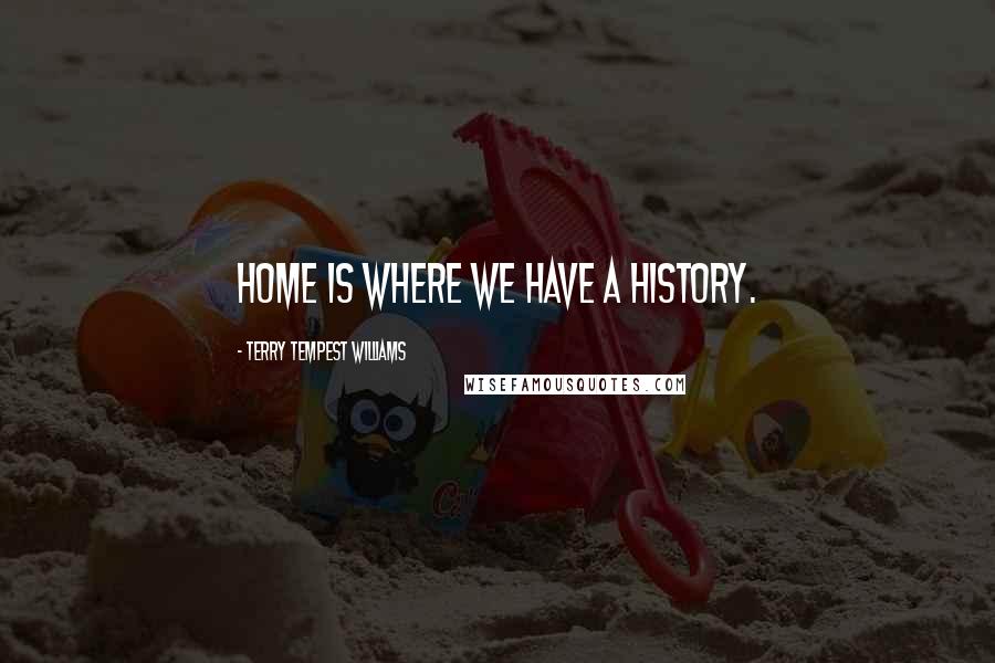 Terry Tempest Williams Quotes: Home is where we have a history.