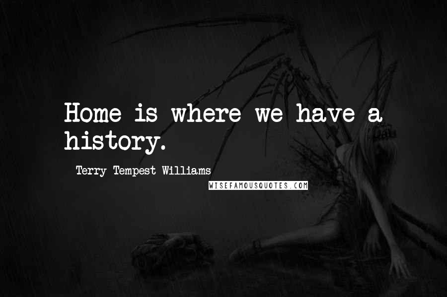 Terry Tempest Williams Quotes: Home is where we have a history.