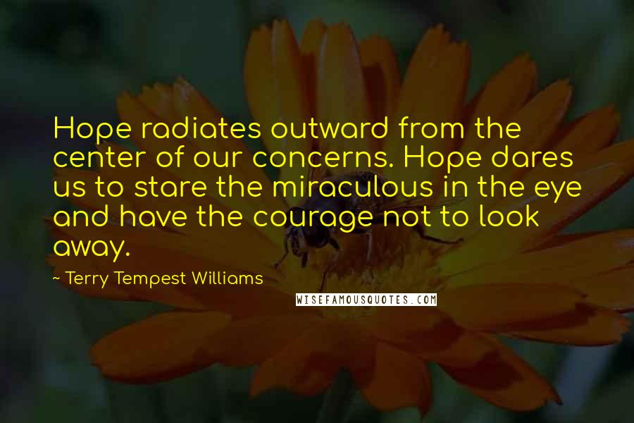 Terry Tempest Williams Quotes: Hope radiates outward from the center of our concerns. Hope dares us to stare the miraculous in the eye and have the courage not to look away.