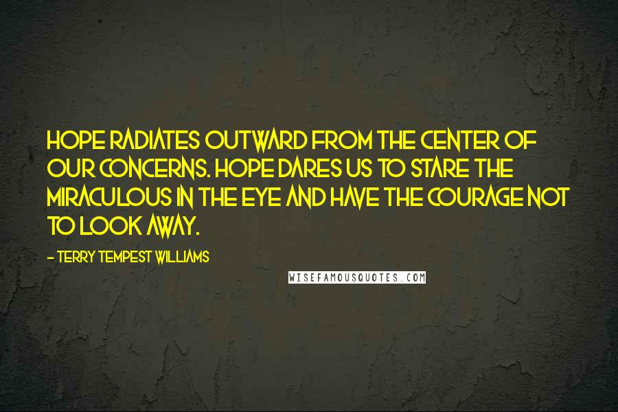 Terry Tempest Williams Quotes: Hope radiates outward from the center of our concerns. Hope dares us to stare the miraculous in the eye and have the courage not to look away.