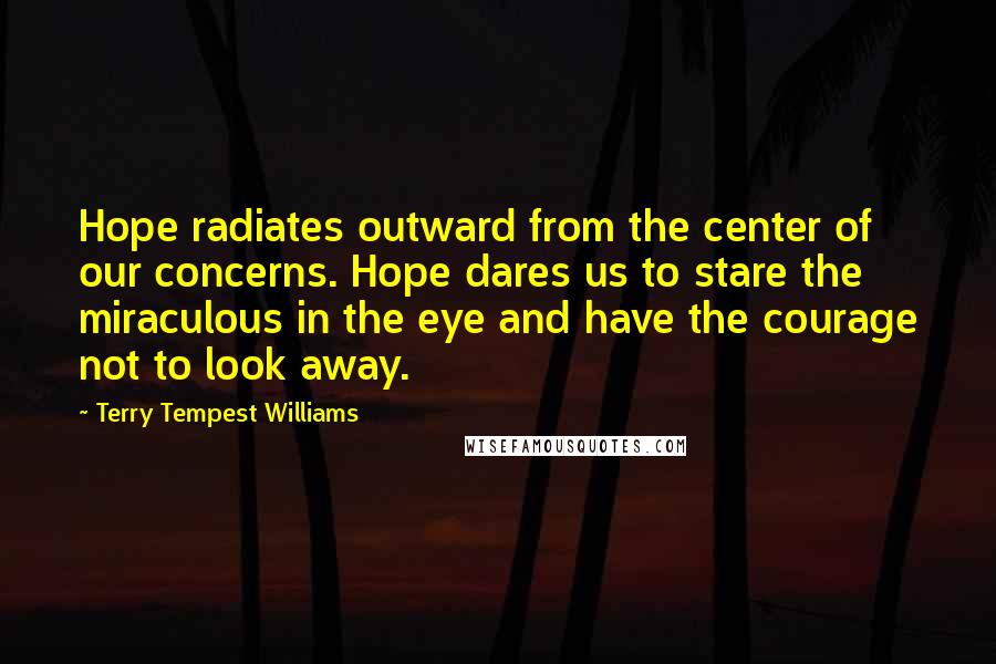 Terry Tempest Williams Quotes: Hope radiates outward from the center of our concerns. Hope dares us to stare the miraculous in the eye and have the courage not to look away.