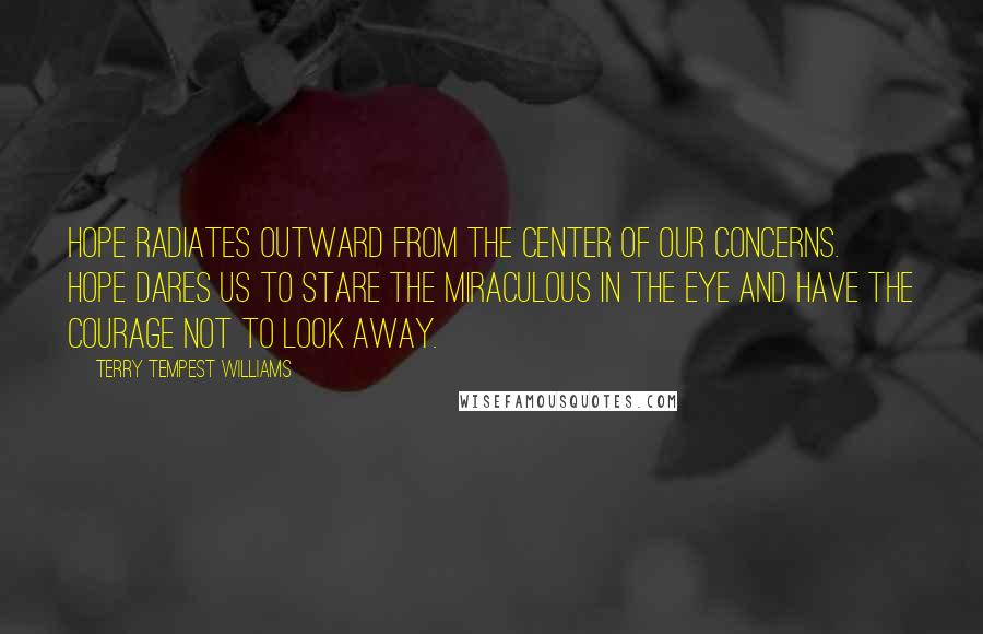 Terry Tempest Williams Quotes: Hope radiates outward from the center of our concerns. Hope dares us to stare the miraculous in the eye and have the courage not to look away.