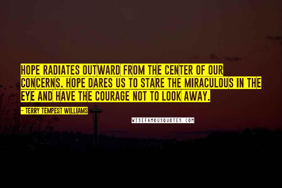 Terry Tempest Williams Quotes: Hope radiates outward from the center of our concerns. Hope dares us to stare the miraculous in the eye and have the courage not to look away.