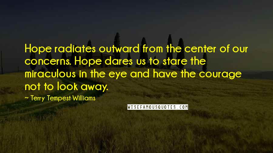 Terry Tempest Williams Quotes: Hope radiates outward from the center of our concerns. Hope dares us to stare the miraculous in the eye and have the courage not to look away.