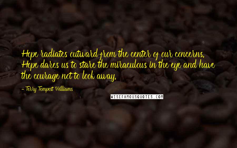 Terry Tempest Williams Quotes: Hope radiates outward from the center of our concerns. Hope dares us to stare the miraculous in the eye and have the courage not to look away.