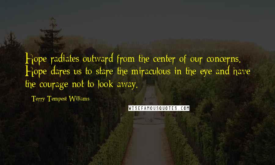 Terry Tempest Williams Quotes: Hope radiates outward from the center of our concerns. Hope dares us to stare the miraculous in the eye and have the courage not to look away.