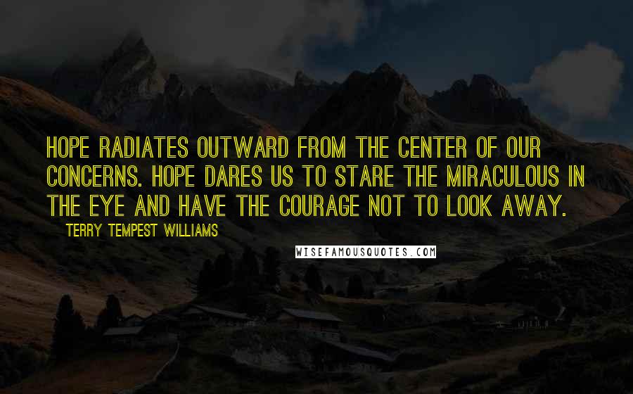 Terry Tempest Williams Quotes: Hope radiates outward from the center of our concerns. Hope dares us to stare the miraculous in the eye and have the courage not to look away.