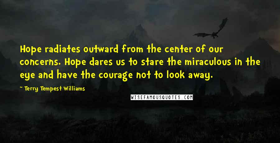 Terry Tempest Williams Quotes: Hope radiates outward from the center of our concerns. Hope dares us to stare the miraculous in the eye and have the courage not to look away.