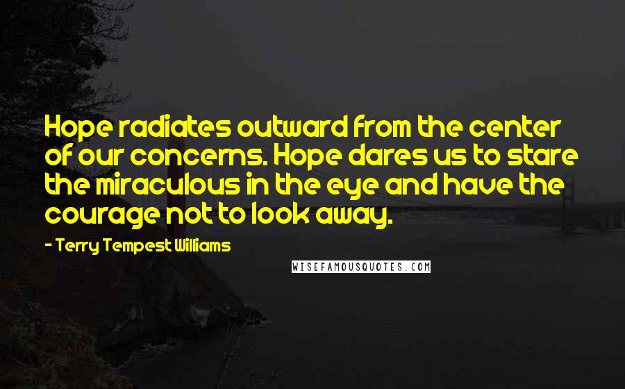 Terry Tempest Williams Quotes: Hope radiates outward from the center of our concerns. Hope dares us to stare the miraculous in the eye and have the courage not to look away.