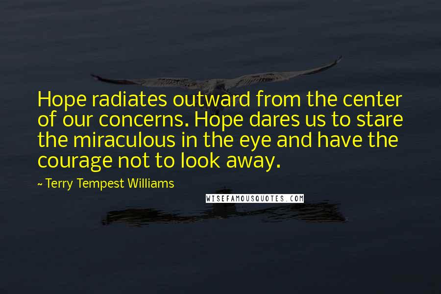 Terry Tempest Williams Quotes: Hope radiates outward from the center of our concerns. Hope dares us to stare the miraculous in the eye and have the courage not to look away.