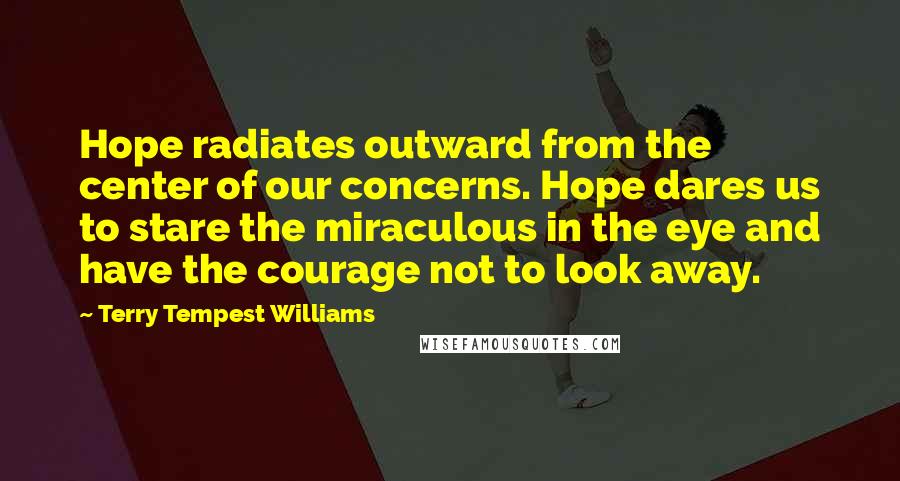 Terry Tempest Williams Quotes: Hope radiates outward from the center of our concerns. Hope dares us to stare the miraculous in the eye and have the courage not to look away.