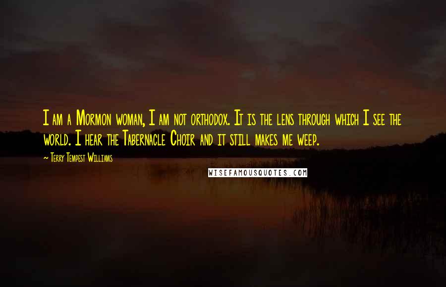 Terry Tempest Williams Quotes: I am a Mormon woman, I am not orthodox. It is the lens through which I see the world. I hear the Tabernacle Choir and it still makes me weep.